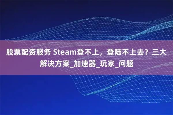 股票配资服务 Steam登不上，登陆不上去？三大解决方案_加速器_玩家_问题