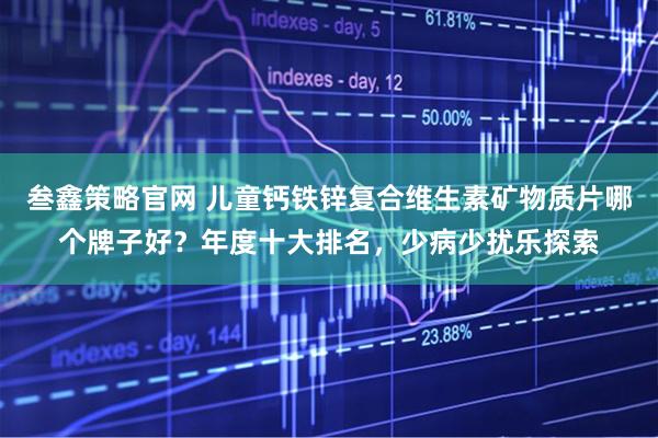 叁鑫策略官网 儿童钙铁锌复合维生素矿物质片哪个牌子好？年度十大排名，少病少扰乐探索