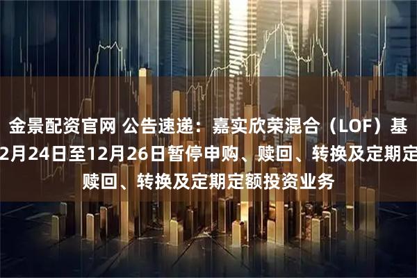 金景配资官网 公告速递：嘉实欣荣混合（LOF）基金2025年12月24日至12月26日暂停申购、赎回、转换及定期定额投资业务